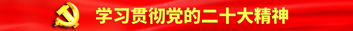 逼穴激情抽插视频认真学习贯彻落实党的二十大会议精神